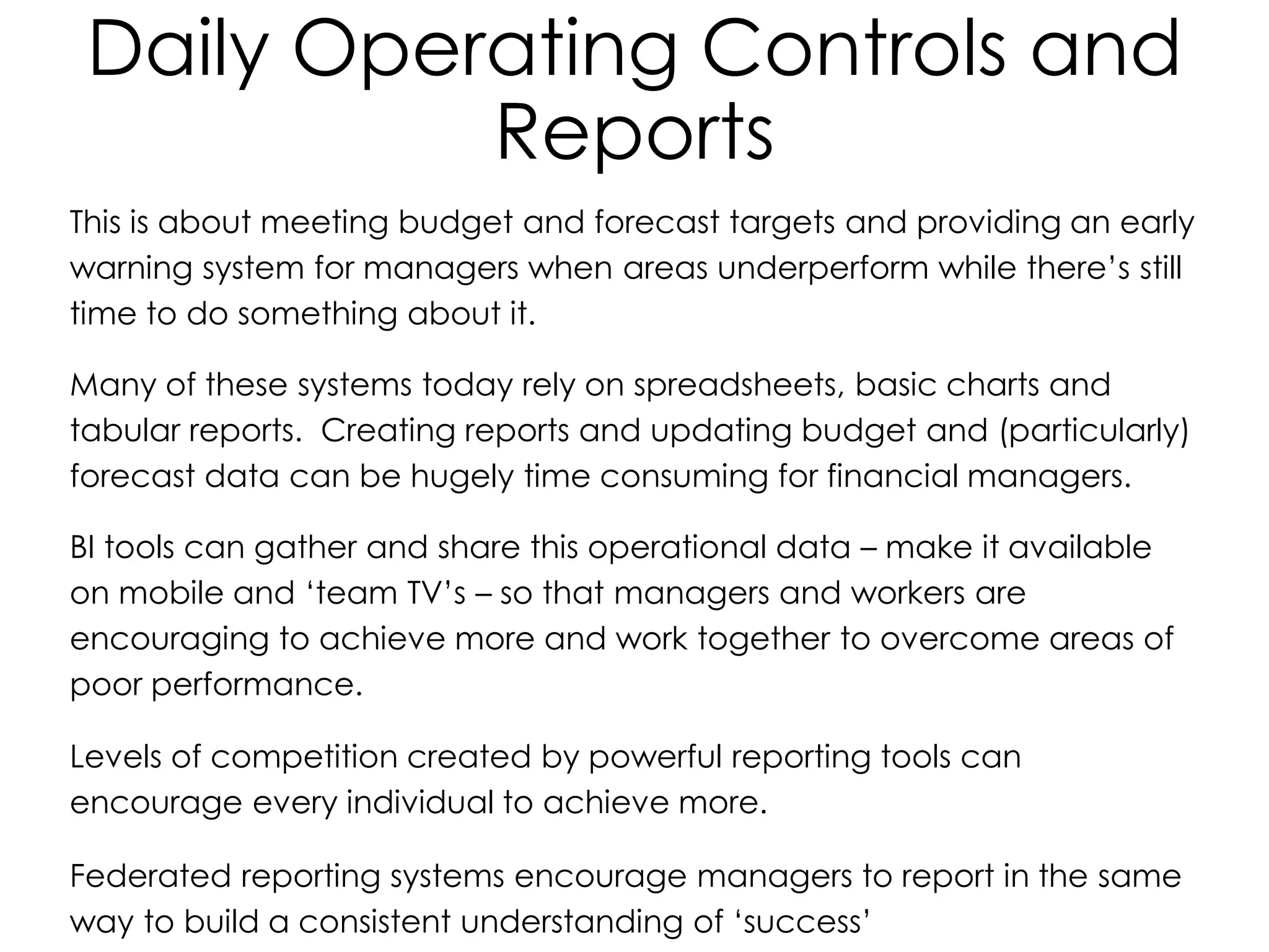 Daily Operating Controls and
Reports
This is about meeting budget and forecast targets and providing an early
warning system for managers when areas underperform while there’s still
time to do something about it.
Many of these systems today rely on spreadsheets, basic charts and
tabular reports. Creating reports and updating budget and (particularly)
forecast data can be hugely time consuming for financial managers.
BI tools can gather and share this operational data – make it available
on mobile and ‘team TV’s – so that managers and workers are
encouraging to achieve more and work together to overcome areas of
poor performance.
Levels of competition created by powerful reporting tools can
encourage every individual to achieve more.
Federated reporting systems encourage managers to report in the same
way to build a consistent understanding of ‘success’
 
