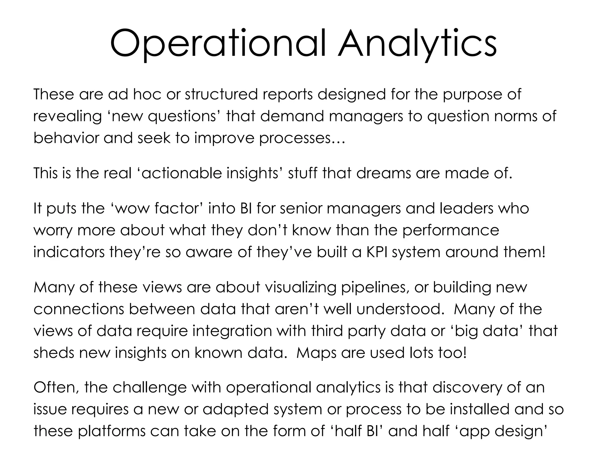 Operational Analytics
These are ad hoc or structured reports designed for the purpose of
revealing ‘new questions’ that demand managers to question norms of
behavior and seek to improve processes…
This is the real ‘actionable insights’ stuff that dreams are made of.
It puts the ‘wow factor’ into BI for senior managers and leaders who
worry more about what they don’t know than the performance
indicators they’re so aware of they’ve built a KPI system around them!
Many of these views are about visualizing pipelines, or building new
connections between data that aren’t well understood. Many of the
views of data require integration with third party data or ‘big data’ that
sheds new insights on known data. Maps are used lots too!
Often, the challenge with operational analytics is that discovery of an
issue requires a new or adapted system or process to be installed and so
these platforms can take on the form of ‘half BI’ and half ‘app design’
 