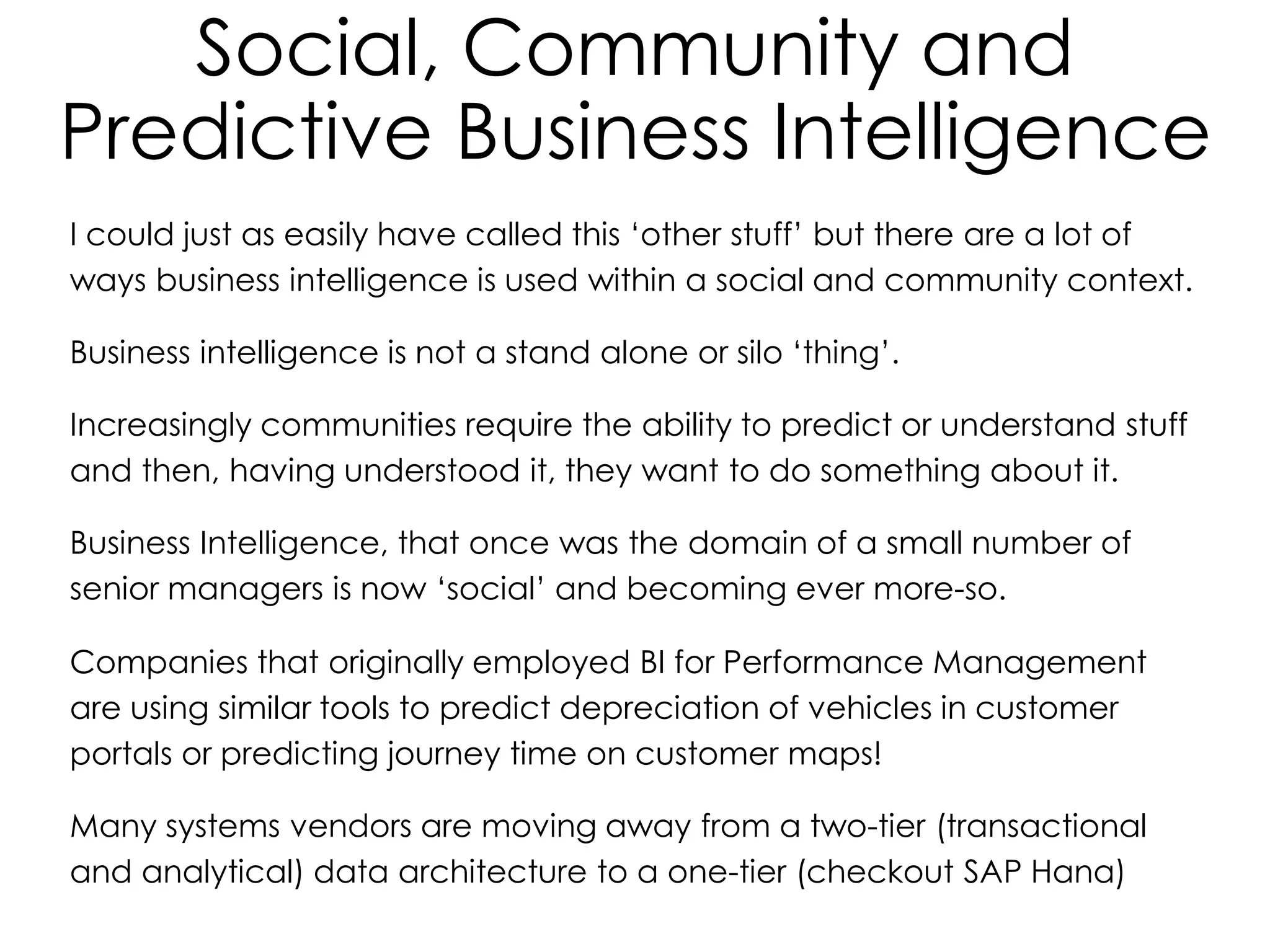 Social, Community and
Predictive Business Intelligence
I could just as easily have called this ‘other stuff’ but there are a lot of
ways business intelligence is used within a social and community context.
Business intelligence is not a stand alone or silo ‘thing’.
Increasingly communities require the ability to predict or understand stuff
and then, having understood it, they want to do something about it.
Business Intelligence, that once was the domain of a small number of
senior managers is now ‘social’ and becoming ever more-so.
Companies that originally employed BI for Performance Management
are using similar tools to predict depreciation of vehicles in customer
portals or predicting journey time on customer maps!
Many systems vendors are moving away from a two-tier (transactional
and analytical) data architecture to a one-tier (checkout SAP Hana)
 