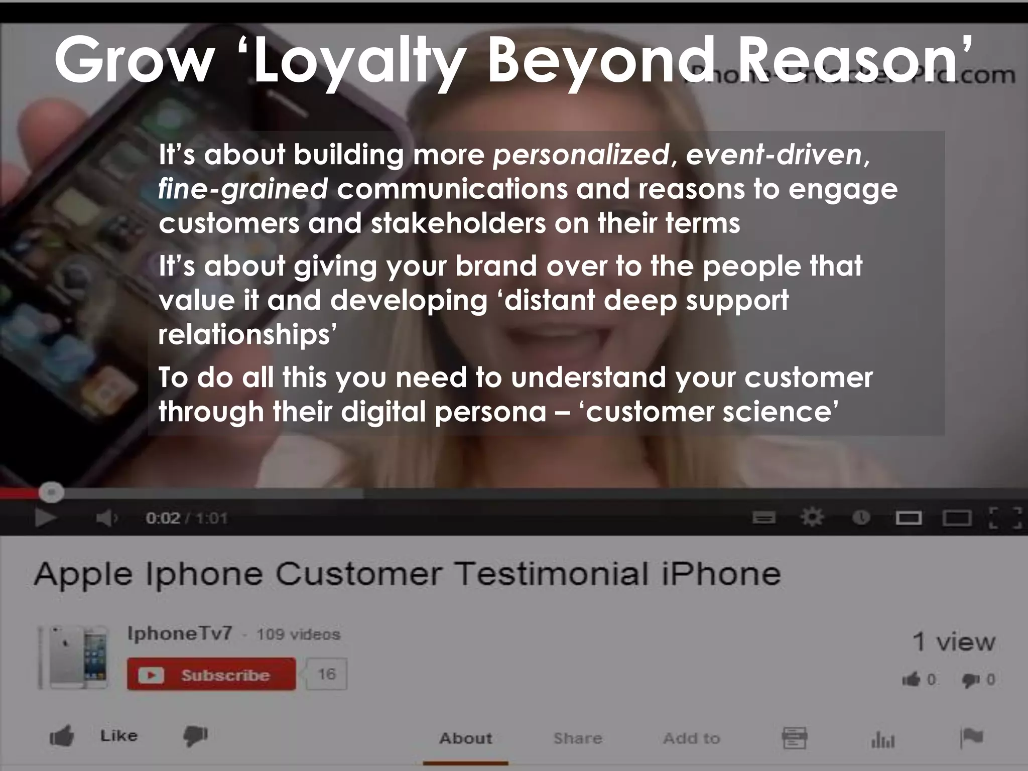 Grow ‘Loyalty Beyond Reason’
It’s about building more personalized, event-driven,
fine-grained communications and reasons to engage
customers and stakeholders on their terms
It’s about giving your brand over to the people that
value it and developing ‘distant deep support
relationships’
To do all this you need to understand your customer
through their digital persona – ‘customer science’
 