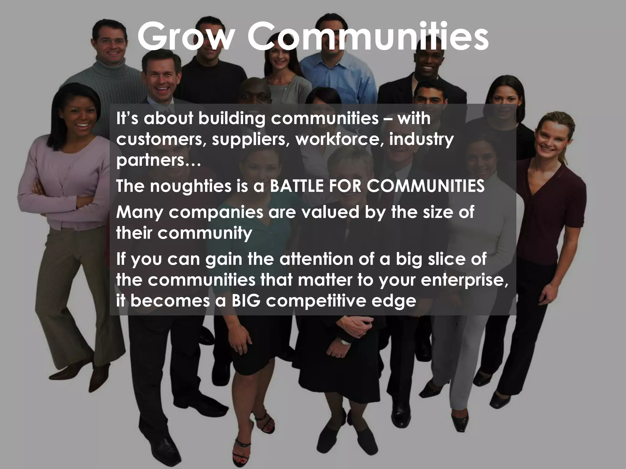 Grow Communities
It’s about building communities – with
customers, suppliers, workforce, industry
partners…
The noughties is a BATTLE FOR COMMUNITIES
Many companies are valued by the size of
their community
If you can gain the attention of a big slice of
the communities that matter to your enterprise,
it becomes a BIG competitive edge
 
