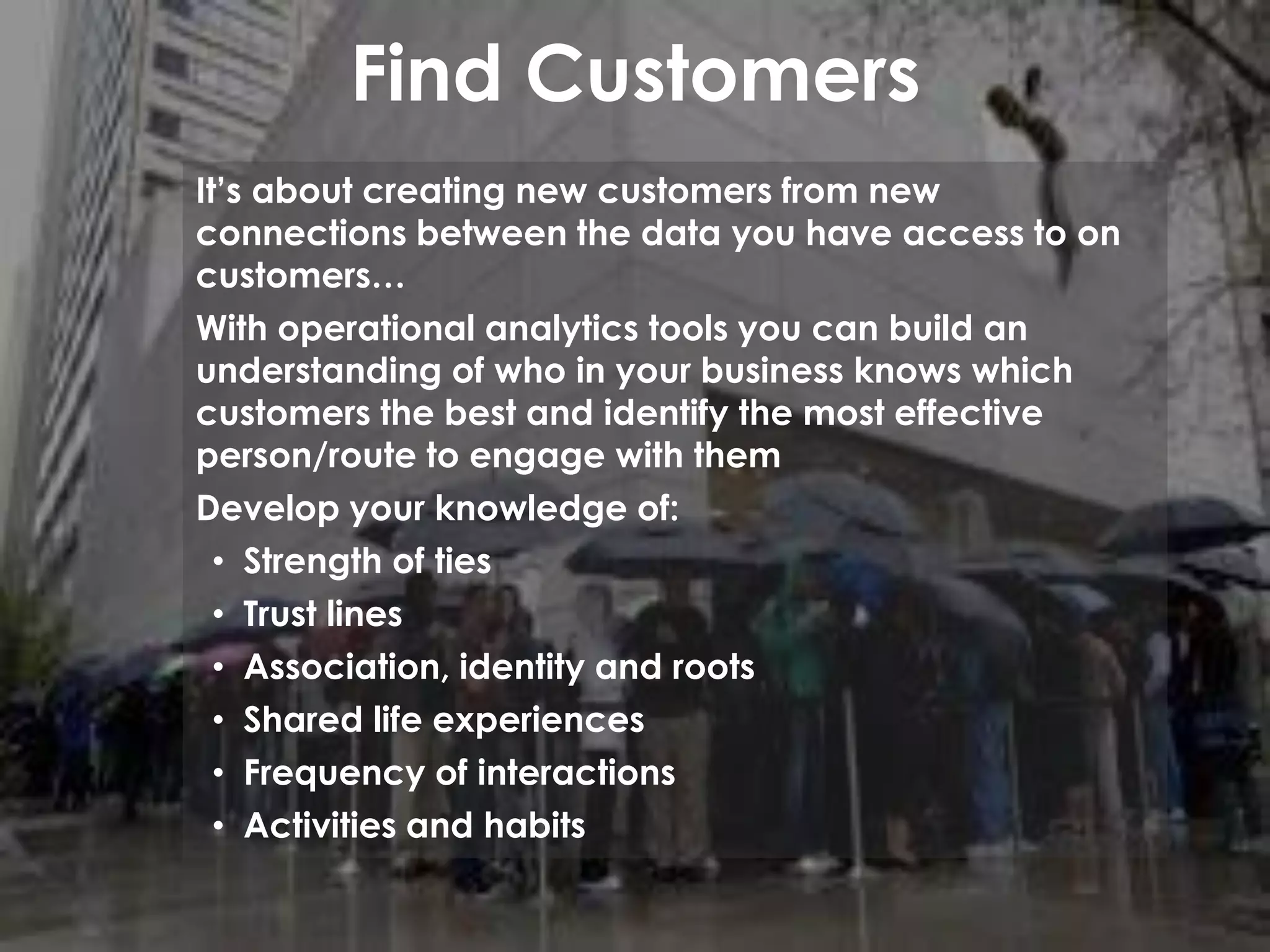 Find Customers
It’s about creating new customers from new
connections between the data you have access to on
customers…
With operational analytics tools you can build an
understanding of who in your business knows which
customers the best and identify the most effective
person/route to engage with them
Develop your knowledge of:
• Strength of ties
• Trust lines
• Association, identity and roots
• Shared life experiences
• Frequency of interactions
• Activities and habits
 