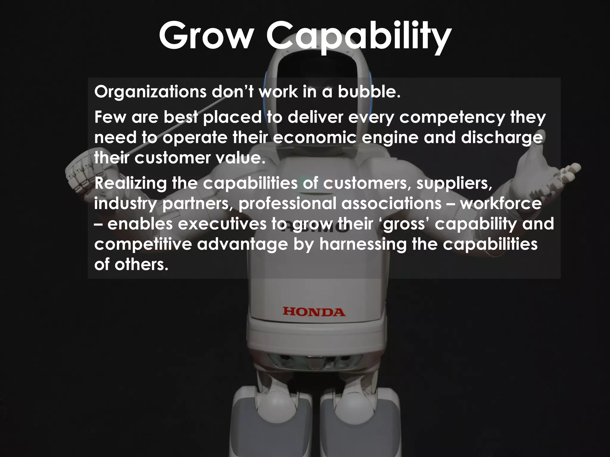 Grow Capability
Organizations don’t work in a bubble.
Few are best placed to deliver every competency they
need to operate their economic engine and discharge
their customer value.
Realizing the capabilities of customers, suppliers,
industry partners, professional associations – workforce
– enables executives to grow their ‘gross’ capability and
competitive advantage by harnessing the capabilities
of others.
 
