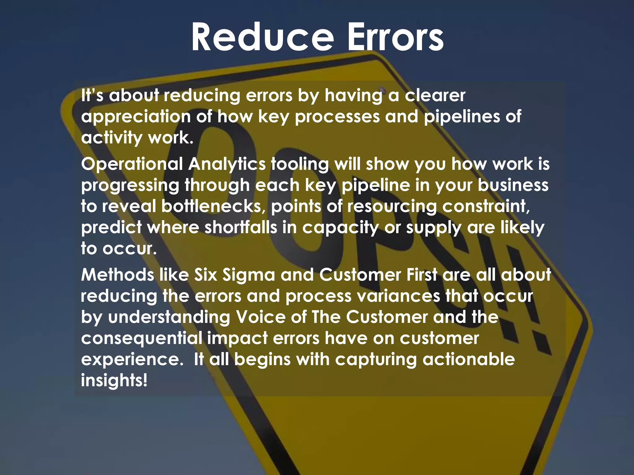 Reduce Errors
It’s about reducing errors by having a clearer
appreciation of how key processes and pipelines of
activity work.
Operational Analytics tooling will show you how work is
progressing through each key pipeline in your business
to reveal bottlenecks, points of resourcing constraint,
predict where shortfalls in capacity or supply are likely
to occur.
Methods like Six Sigma and Customer First are all about
reducing the errors and process variances that occur
by understanding Voice of The Customer and the
consequential impact errors have on customer
experience. It all begins with capturing actionable
insights!
 