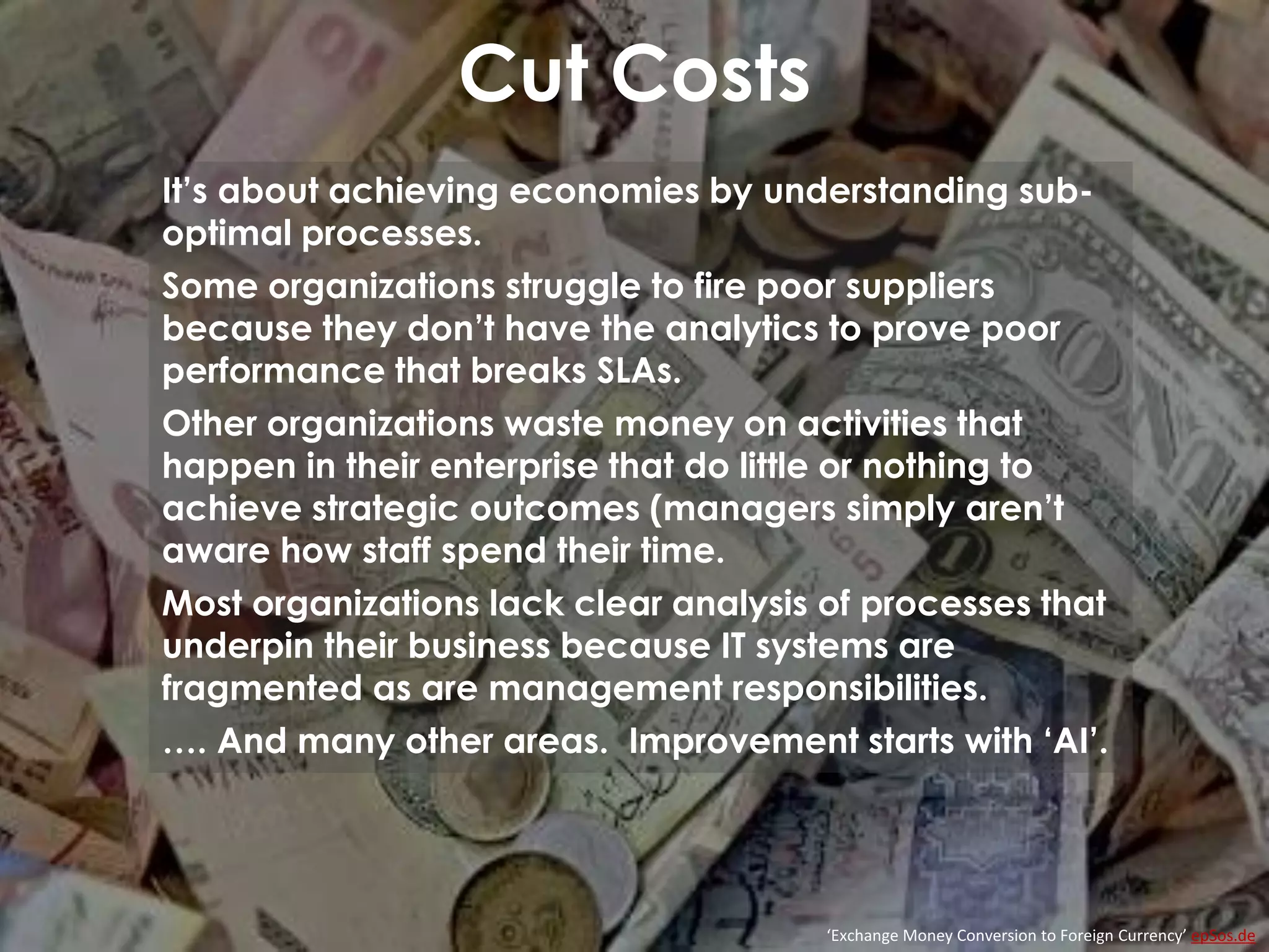 Cut Costs
‘Exchange Money Conversion to Foreign Currency’ epSos.de
It’s about achieving economies by understanding sub-
optimal processes.
Some organizations struggle to fire poor suppliers
because they don’t have the analytics to prove poor
performance that breaks SLAs.
Other organizations waste money on activities that
happen in their enterprise that do little or nothing to
achieve strategic outcomes (managers simply aren’t
aware how staff spend their time.
Most organizations lack clear analysis of processes that
underpin their business because IT systems are
fragmented as are management responsibilities.
…. And many other areas. Improvement starts with ‘AI’.
 