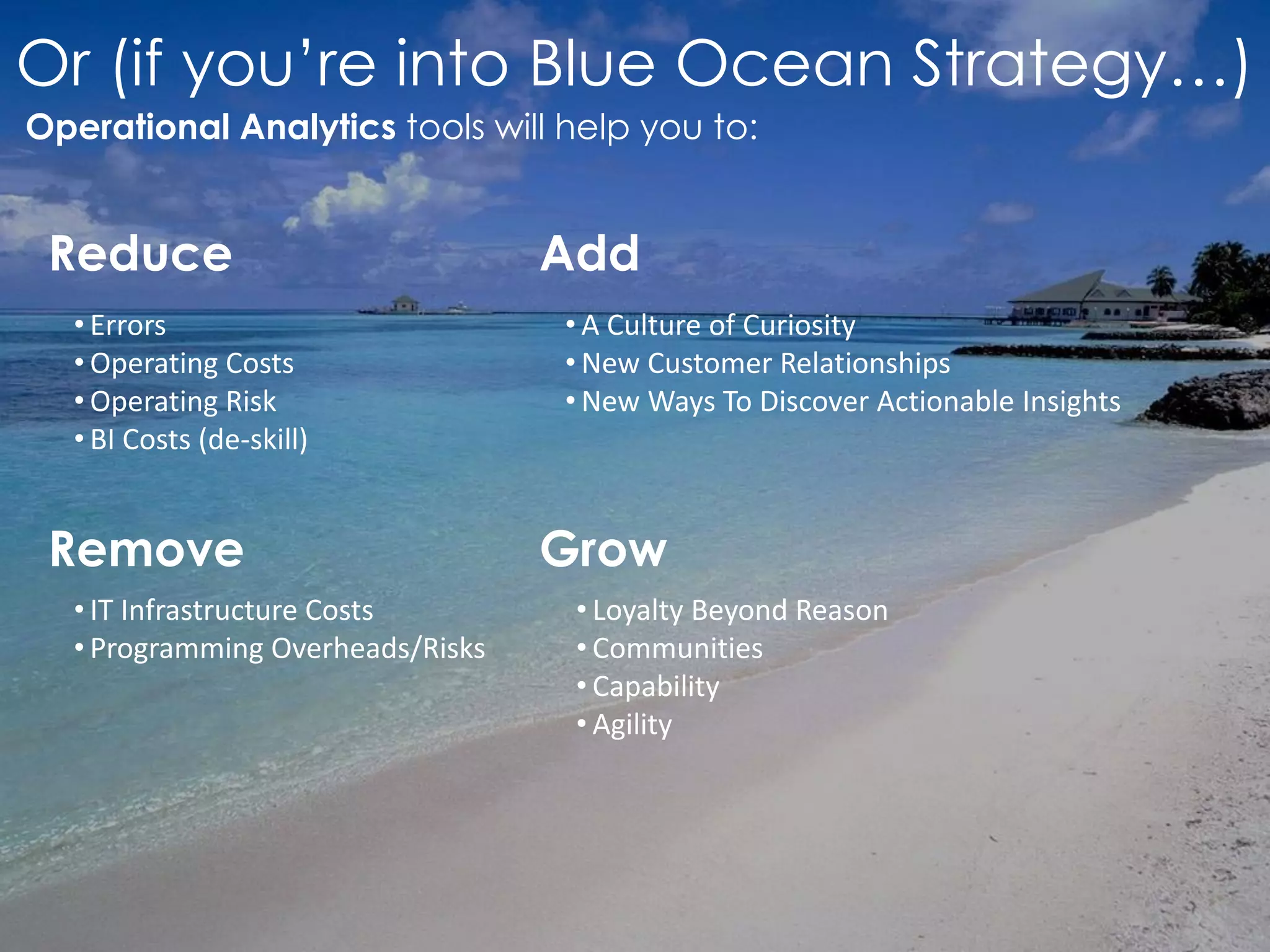 Or (if you’re into Blue Ocean Strategy…)
Operational Analytics tools will help you to:
Reduce
Remove
Add
Grow
• Errors
• Operating Costs
• Operating Risk
• BI Costs (de-skill)
• Loyalty Beyond Reason
• Communities
• Capability
• Agility
• A Culture of Curiosity
• New Customer Relationships
• New Ways To Discover Actionable Insights
• IT Infrastructure Costs
• Programming Overheads/Risks
 