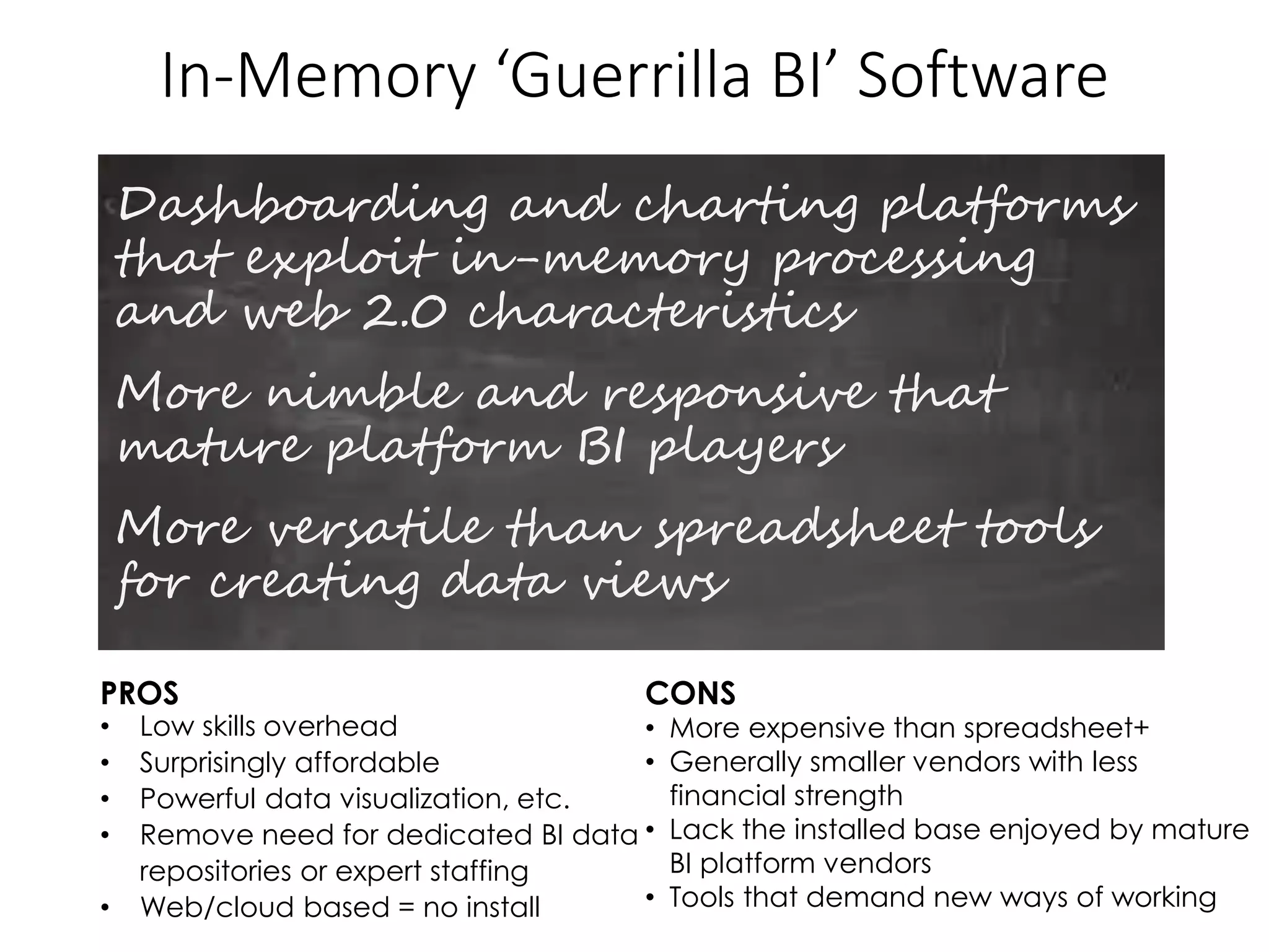 In-Memory ‘Guerrilla BI’ Software
Dashboarding and charting platforms
that exploit in-memory processing
and web 2.0 characteristics
More nimble and responsive that
mature platform BI players
More versatile than spreadsheet tools
for creating data views
PROS CONS
• Low skills overhead
• Surprisingly affordable
• Powerful data visualization, etc.
• Remove need for dedicated BI data
repositories or expert staffing
• Web/cloud based = no install
• More expensive than spreadsheet+
• Generally smaller vendors with less
financial strength
• Lack the installed base enjoyed by mature
BI platform vendors
• Tools that demand new ways of working
 