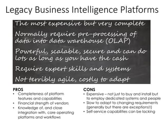Legacy Business Intelligence Platforms
The most expensive but very complete
Normally require pre-processing of
data into data warehouse (OLAP)
Powerful, scalable, secure and can do
lots as long as you have the cash
Require expert skills and systems
Not terribly agile, costly to adapt
PROS CONS
• Completeness of platform
features and capabilities
• Financial strength of vendors
• Knowledge of, and close
integration with, core operating
platforms and workflows
• Expensive – not just to buy and install but
to employ dedicated systems and people
• Slow to adapt to changing requirements
(generally but there are exceptions!!)
• Self-service capabilities can be lacking
 