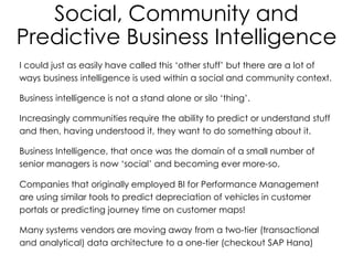 Social, Community and
Predictive Business Intelligence
I could just as easily have called this ‘other stuff’ but there are a lot of
ways business intelligence is used within a social and community context.
Business intelligence is not a stand alone or silo ‘thing’.
Increasingly communities require the ability to predict or understand stuff
and then, having understood it, they want to do something about it.
Business Intelligence, that once was the domain of a small number of
senior managers is now ‘social’ and becoming ever more-so.
Companies that originally employed BI for Performance Management
are using similar tools to predict depreciation of vehicles in customer
portals or predicting journey time on customer maps!
Many systems vendors are moving away from a two-tier (transactional
and analytical) data architecture to a one-tier (checkout SAP Hana)
 