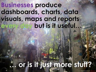 Businesses produce
dashboards, charts, data
visuals, maps and reports
every day but is it useful…
… or is it just more stuff?
‘Cathedral of Junk’ DoNotLick
 