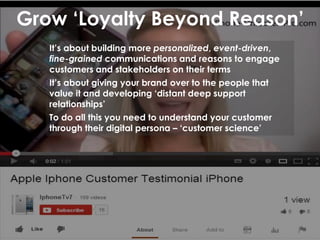 Grow ‘Loyalty Beyond Reason’
It’s about building more personalized, event-driven,
fine-grained communications and reasons to engage
customers and stakeholders on their terms
It’s about giving your brand over to the people that
value it and developing ‘distant deep support
relationships’
To do all this you need to understand your customer
through their digital persona – ‘customer science’
 