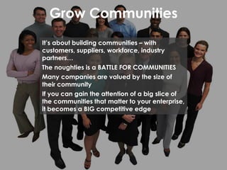 Grow Communities
It’s about building communities – with
customers, suppliers, workforce, industry
partners…
The noughties is a BATTLE FOR COMMUNITIES
Many companies are valued by the size of
their community
If you can gain the attention of a big slice of
the communities that matter to your enterprise,
it becomes a BIG competitive edge
 