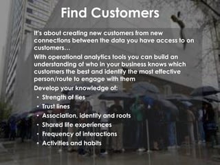 Find Customers
It’s about creating new customers from new
connections between the data you have access to on
customers…
With operational analytics tools you can build an
understanding of who in your business knows which
customers the best and identify the most effective
person/route to engage with them
Develop your knowledge of:
• Strength of ties
• Trust lines
• Association, identity and roots
• Shared life experiences
• Frequency of interactions
• Activities and habits
 