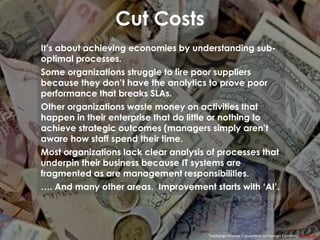 Cut Costs
‘Exchange Money Conversion to Foreign Currency’ epSos.de
It’s about achieving economies by understanding sub-
optimal processes.
Some organizations struggle to fire poor suppliers
because they don’t have the analytics to prove poor
performance that breaks SLAs.
Other organizations waste money on activities that
happen in their enterprise that do little or nothing to
achieve strategic outcomes (managers simply aren’t
aware how staff spend their time.
Most organizations lack clear analysis of processes that
underpin their business because IT systems are
fragmented as are management responsibilities.
…. And many other areas. Improvement starts with ‘AI’.
 