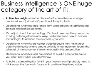 Business Intelligence is ONE huge
category of the art of IT!
• Actionable Insights aren’t a piece of software – they’re what gets
produced from (primarily) Operational Analytics tools
• Operational Analytics tools range from spreadsheets to sophisticated
Business Intelligence platforms
• It’s not just about the technology, it’s about how creative you can be
to bring data together in new ways and understand how to harness
technologies to achieve the outcomes you seek
• Operational Analytics are center stage because they have great
potential to source AI and create curiosity in management teams that
drives all of the outcomes I’ve summarized in this presentation
• Operational Analytics tools are difficult to build a case for because
you don’t know what you don’t know
• To build a compelling RoI for BI in your business you’ll probably need to
think about the four main facets of BI and how they bring value
 