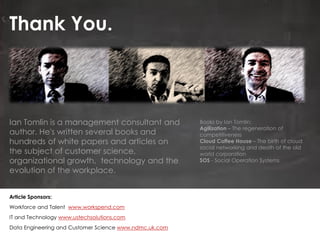 Thank You.
Article Sponsors:
Workforce and Talent www.workspend.com
IT and Technology www.ustechsolutions.com
Data Engineering and Customer Science www.ndmc.uk.com
Ian Tomlin is a management consultant and
author. He's written several books and
hundreds of white papers and articles on
the subject of customer science,
organizational growth, technology and the
evolution of the workplace.
Books by Ian Tomlin:
Agilization – The regeneration of
competitiveness
Cloud Coffee House – The birth of cloud
social networking and death of the old
world corporation
SOS - Social Operation Systems
 