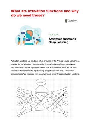 What are activation functions and why
do we need those?
Activation functions are functions which are used in the Artificial Neural Networks to
capture the complexities inside the data. A neural network without an activation
function is just a simple regression model. The activation function does the non-
linear transformation to the input making it capable to learn and perform more
complex tasks.We introduce non-linearity in each layer through activation functions.
 