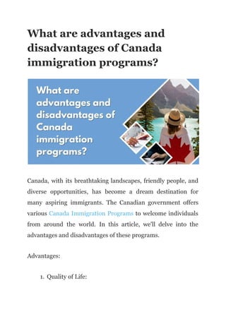 What are advantages and
disadvantages of Canada
immigration programs?
Canada, with its breathtaking landscapes, friendly people, and
diverse opportunities, has become a dream destination for
many aspiring immigrants. The Canadian government offers
various Canada Immigration Programs to welcome individuals
from around the world. In this article, we'll delve into the
advantages and disadvantages of these programs.
Advantages:
1. Quality of Life:
 