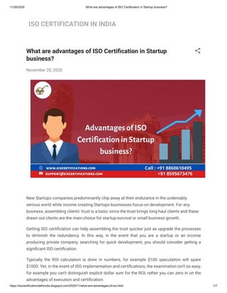 11/26/2020 What are advantages of ISO Certification in Startup business?
https://isocertificationdelhiindia.blogspot.com/2020/11/what-are-advantages-of-iso.html 1/7
ISO CERTIFICATION IN INDIA
What are advantages of ISO Certi cation in Startup
business?
November 20, 2020
New Startups companies predominantly chip away at their endurance in the undeniably
serious world while income creating Startups businesses focus on development. For any
business, assembling clients' trust is a basic since the trust brings long haul clients and these
drawn out clients are the main choice for startup-survival or small business growth.
Getting ISO certi cation can help assembling the trust quicker just as upgrade the processes
to diminish the redundancy. In this way, in the event that you are a startup or an income
producing private company, searching for quick development, you should consider getting a
signi cant ISO certi cation.
Typically the ROI calculation is done in numbers, for example $100 speculation will spare
$1000. Yet, in the event of ISO implementation and certi cations, the examination isn't so easy,
for example you can't distinguish explicit dollar sum for the ROI, rather you can zero in on the
advantages of execution and certi cation.
 