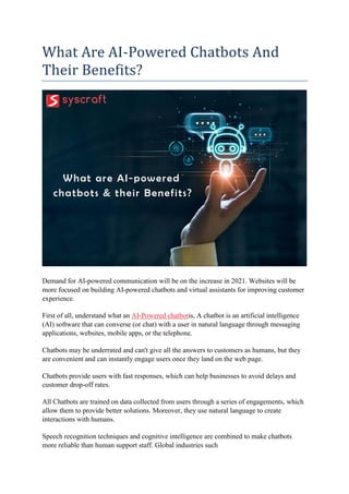 What Are AI-Powered Chatbots And
Their Benefits?
Demand for AI-powered communication will be on the increase in 2021. Websites will be
more focused on building AI-powered chatbots and virtual assistants for improving customer
experience.
First of all, understand what an AI-Powered chatbotis, A chatbot is an artificial intelligence
(AI) software that can converse (or chat) with a user in natural language through messaging
applications, websites, mobile apps, or the telephone.
Chatbots may be underrated and can't give all the answers to customers as humans, but they
are convenient and can instantly engage users once they land on the web page.
Chatbots provide users with fast responses, which can help businesses to avoid delays and
customer drop-off rates.
All Chatbots are trained on data collected from users through a series of engagements, which
allow them to provide better solutions. Moreover, they use natural language to create
interactions with humans.
Speech recognition techniques and cognitive intelligence are combined to make chatbots
more reliable than human support staff. Global industries such
 