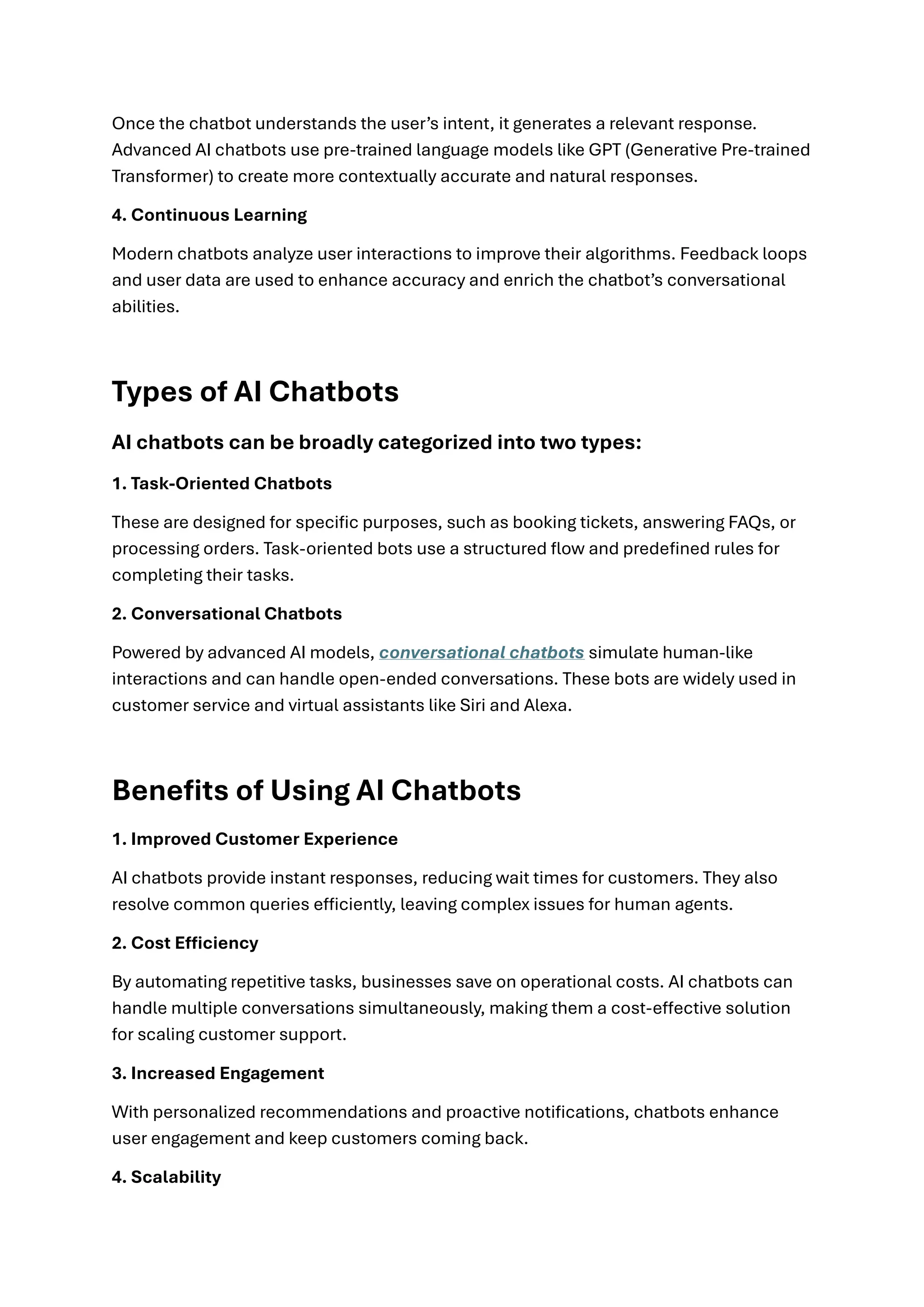 Once the chatbot understands the user’s intent, it generates a relevant response.
Advanced AI chatbots use pre-trained language models like GPT (Generative Pre-trained
Transformer) to create more contextually accurate and natural responses.
4. Continuous Learning
Modern chatbots analyze user interactions to improve their algorithms. Feedback loops
and user data are used to enhance accuracy and enrich the chatbot’s conversational
abilities.
Types of AI Chatbots
AI chatbots can be broadly categorized into two types:
1. Task-Oriented Chatbots
These are designed for specific purposes, such as booking tickets, answering FAQs, or
processing orders. Task-oriented bots use a structured flow and predefined rules for
completing their tasks.
2. Conversational Chatbots
Powered by advanced AI models, conversational chatbots simulate human-like
interactions and can handle open-ended conversations. These bots are widely used in
customer service and virtual assistants like Siri and Alexa.
Benefits of Using AI Chatbots
1. Improved Customer Experience
AI chatbots provide instant responses, reducing wait times for customers. They also
resolve common queries efficiently, leaving complex issues for human agents.
2. Cost Efficiency
By automating repetitive tasks, businesses save on operational costs. AI chatbots can
handle multiple conversations simultaneously, making them a cost-effective solution
for scaling customer support.
3. Increased Engagement
With personalized recommendations and proactive notifications, chatbots enhance
user engagement and keep customers coming back.
4. Scalability
 