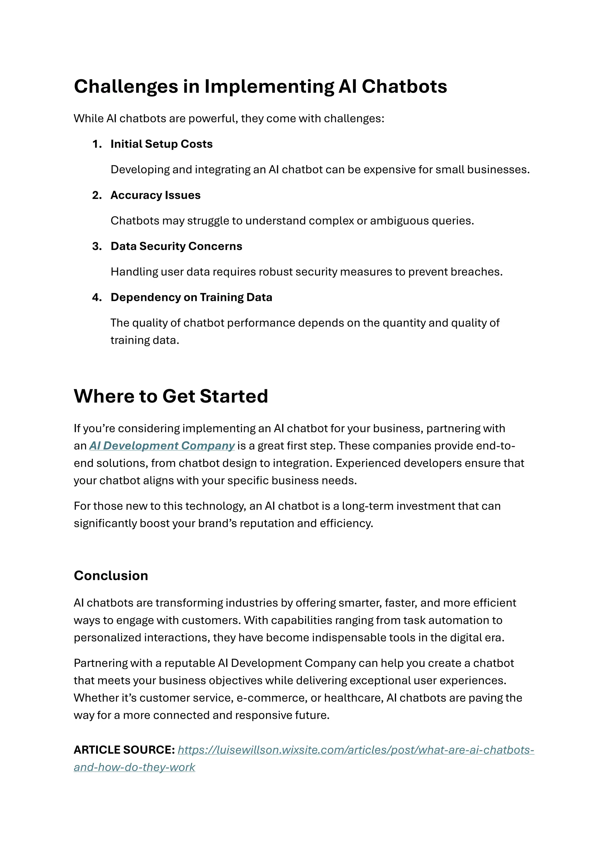 Challenges in Implementing AI Chatbots
While AI chatbots are powerful, they come with challenges:
1. Initial Setup Costs
Developing and integrating an AI chatbot can be expensive for small businesses.
2. Accuracy Issues
Chatbots may struggle to understand complex or ambiguous queries.
3. Data Security Concerns
Handling user data requires robust security measures to prevent breaches.
4. Dependency on Training Data
The quality of chatbot performance depends on the quantity and quality of
training data.
Where to Get Started
If you’re considering implementing an AI chatbot for your business, partnering with
an AI Development Company is a great first step. These companies provide end-to-
end solutions, from chatbot design to integration. Experienced developers ensure that
your chatbot aligns with your specific business needs.
For those new to this technology, an AI chatbot is a long-term investment that can
significantly boost your brand’s reputation and efficiency.
Conclusion
AI chatbots are transforming industries by offering smarter, faster, and more efficient
ways to engage with customers. With capabilities ranging from task automation to
personalized interactions, they have become indispensable tools in the digital era.
Partnering with a reputable AI Development Company can help you create a chatbot
that meets your business objectives while delivering exceptional user experiences.
Whether it’s customer service, e-commerce, or healthcare, AI chatbots are paving the
way for a more connected and responsive future.
ARTICLE SOURCE: https://luisewillson.wixsite.com/articles/post/what-are-ai-chatbots-
and-how-do-they-work
 