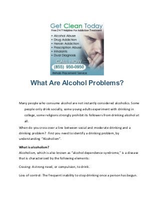 What Are Alcohol Problems?

Many people who consume alcohol are not instantly considered alcoholics. Some
   people only drink socially, some young adults experiment with drinking in
   college, some religions strongly prohibit its followers from drinking alcohol at
   all.
When do you cross over a line between social and moderate drinking and a
drinking problem? First you need to identify a drinking problem, by
understanding “Alcoholism”.

What is alcoholism?
Alcoholism, which is also known as “alcohol dependence syndrome,” is a disease
that is characterized by the following elements:

Craving: A strong need, or compulsion, to drink.

Loss of control: The frequent inability to stop drinking once a person has begun.
 