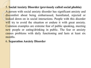 5. Social Anxiety Disorder (previously called social phobia)
A person with social anxiety disorder has significant anxiety and
discomfort about being embarrassed, humiliated, rejected or
looked down on in social interactions. People with this disorder
will try to avoid the situation or endure it with great anxiety.
Common examples are extreme fear of public speaking, meeting
new people or eating/drinking in public. The fear or anxiety
causes problems with daily functioning and lasts at least six
months.
6. Separation Anxiety Disorder
 