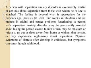 A person with separation anxiety disorder is excessively fearful
or anxious about separation from those with whom he or she is
attached. The feeling is beyond what is appropriate for the
person’s age, persists (at least four weeks in children and six
months in adults) and causes problems functioning. A person
with separation anxiety disorder may be persistently worried
about losing the person closest to him or her, may be reluctant or
refuse to go out or sleep away from home or without that person,
or may experience nightmares about separation. Physical
symptoms of distress often develop in childhood, but symptoms
can carry though adulthood.
 