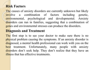 Risk Factors
The causes of anxiety disorders are currently unknown but likely
involve a combination of factors including genetic,
environmental, psychological and developmental. Anxiety
disorders can run in families, suggesting that a combination of
genes and environmental stresses can produce the disorders.
Diagnosis and Treatment
The first step is to see your doctor to make sure there is no
physical problem causing the symptoms. If an anxiety disorder is
diagnosed, a mental health professional can work with you on the
best treatment. Unfortunately, many people with anxiety
disorders don’t seek help. They don’t realize that they have an
illness that has effective treatments.
 