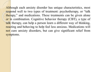Although each anxiety disorder has unique characteristics, most
respond well to two types of treatment: psychotherapy, or “talk
therapy,” and medications. These treatments can be given alone
or in combination. Cognitive behavior therapy (CBT), a type of
talk therapy, can help a person learn a different way of thinking,
reacting and behaving to help feel less anxious. Medications will
not cure anxiety disorders, but can give significant relief from
symptoms.
 