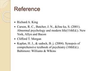 Reference
 Richard A. King
 Carson, R. C., Butcher, J. N., &Jine ka, S. (2001).
Abnormal psychology and modern life(11thEd.). New
York, Allyn and Bacon
 Clifford T. Morgan
 Kaplan, H. J., & sadock, B. j. (2004). Synopsis of
comprehensive textbook of psychiatry (10thEd.).
Baltimore: Williams & Wlkins
 