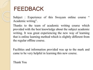 FEEDBACK
Subject : Experience of this Swayam online course “
Academic writing”.
Thanks to the team of academic writing course which
provided with the best knowledge about the subject academic
writing. It was great experiencing the new way of learning
that is online learning method which is slightly different from
the regular offline course.
Facilities and information provided was up to the mark and
came to be very helpful in learning this new course.
Thank You
 