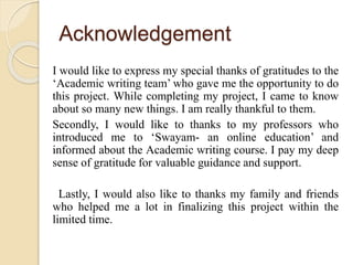 Acknowledgement
I would like to express my special thanks of gratitudes to the
‘Academic writing team’ who gave me the opportunity to do
this project. While completing my project, I came to know
about so many new things. I am really thankful to them.
Secondly, I would like to thanks to my professors who
introduced me to ‘Swayam- an online education’ and
informed about the Academic writing course. I pay my deep
sense of gratitude for valuable guidance and support.
Lastly, I would also like to thanks my family and friends
who helped me a lot in finalizing this project within the
limited time.
 