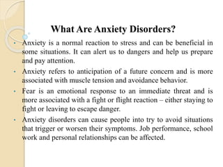 What Are Anxiety Disorders?
• Anxiety is a normal reaction to stress and can be beneficial in
some situations. It can alert us to dangers and help us prepare
and pay attention.
• Anxiety refers to anticipation of a future concern and is more
associated with muscle tension and avoidance behavior.
• Fear is an emotional response to an immediate threat and is
more associated with a fight or flight reaction – either staying to
fight or leaving to escape danger.
• Anxiety disorders can cause people into try to avoid situations
that trigger or worsen their symptoms. Job performance, school
work and personal relationships can be affected.
 
