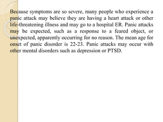 Because symptoms are so severe, many people who experience a
panic attack may believe they are having a heart attack or other
life-threatening illness and may go to a hospital ER. Panic attacks
may be expected, such as a response to a feared object, or
unexpected, apparently occurring for no reason. The mean age for
onset of panic disorder is 22-23. Panic attacks may occur with
other mental disorders such as depression or PTSD.
 
