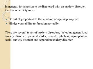 In general, for a person to be diagnosed with an anxiety disorder,
the fear or anxiety must:
 Be out of proportion to the situation or age inappropriate
 Hinder your ability to function normally
There are several types of anxiety disorders, including generalized
anxiety disorder, panic disorder, specific phobias, agoraphobia,
social anxiety disorder and separation anxiety disorder.
 