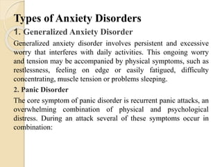 Types of Anxiety Disorders
1. Generalized Anxiety Disorder
Generalized anxiety disorder involves persistent and excessive
worry that interferes with daily activities. This ongoing worry
and tension may be accompanied by physical symptoms, such as
restlessness, feeling on edge or easily fatigued, difficulty
concentrating, muscle tension or problems sleeping.
2. Panic Disorder
The core symptom of panic disorder is recurrent panic attacks, an
overwhelming combination of physical and psychological
distress. During an attack several of these symptoms occur in
combination:
 