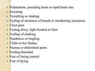  Palpitations, pounding heart or rapid heart rate
 Sweating
 Trembling or shaking
 Feeling of shortness of breath or smothering sensations
 Chest pain
 Feeling dizzy, light-headed or faint
 Feeling of choking
 Numbness or tingling
 Chills or hot flashes
 Nausea or abdominal pains
 Feeling detached
 Fear of losing control
 Fear of dying
 
