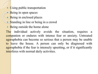  Using public transportation
 Being in open spaces
 Being in enclosed places
 Standing in line or being in a crowd
 Being outside the home alone
The individual actively avoids the situation, requires a
companion or endures with intense fear or anxiety. Untreated
agoraphobia can become so serious that a person may be unable
to leave the house. A person can only be diagnosed with
agoraphobia if the fear is intensely upsetting, or if it significantly
interferes with normal daily activities.
 
