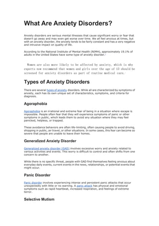 What Are Anxiety Disorders?
Anxiety disorders are serious mental illnesses that cause significant worry or fear that
doesn't go away and may even get worse over time. We all feel anxious at times, but
with an anxiety disorder, the anxiety tends to be fairly constant and has a very negative
and intrusive impact on quality of life.
According to the National Institute of Mental Health (NIMH), approximately 19.1% of
adults in the United States have some type of anxiety disorder.1
Women are also more likely to be affected by anxiety, which is why
experts now recommend that women and girls over the age of 13 should be
screened for anxiety disorders as part of routine medical care.2
Types of Anxiety Disorders
There are several types of anxiety disorders. While all are characterized by symptoms of
anxiety, each has its own unique set of characteristics, symptoms, and criteria for
diagnosis.
Agoraphobia
Agoraphobia is an irrational and extreme fear of being in a situation where escape is
impossible. People often fear that they will experience symptoms of panic or other
symptoms in public, which leads them to avoid any situation where they may feel
panicked, helpless, or trapped.
These avoidance behaviors are often life-limiting, often causing people to avoid driving,
shopping in public, air travel, or other situations. In some cases, this fear can become so
severe that people are unable to leave their homes.
Generalized Anxiety Disorder
Generalized anxiety disorder (GAD) involves excessive worry and anxiety related to
various activities and events. This worry is difficult to control and often shifts from one
concern to another.
While there is no specific threat, people with GAD find themselves feeling anxious about
everyday daily events, current events in the news, relationships, or potential events that
might occur.
Panic Disorder
Panic disorder involves experiencing intense and persistent panic attacks that occur
unexpectedly with little or no warning. A panic attack has physical and emotional
symptoms such as rapid heartbeat, increased respiration, and feelings of extreme
terror.
Selective Mutism
 
