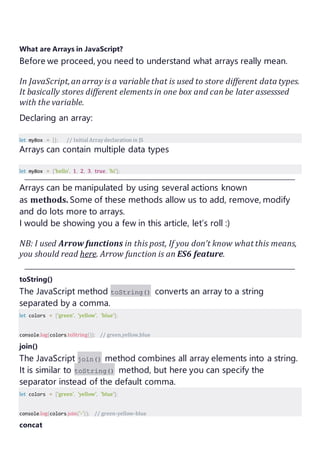 What are Arrays in JavaScript?
Before we proceed, you need to understand what arrays really mean.
In JavaScript,anarray is a variable that is used to store different data types.
It basically stores different elements in one box and canbe later assesssed
with the variable.
Declaring an array:
let myBox = []; // Initial Arraydeclaration in JS
Arrays can contain multiple data types
let myBox = ['hello', 1, 2, 3, true, 'hi'];
Arrays can be manipulated by using several actions known
as methods. Some of these methods allow us to add, remove, modify
and do lots more to arrays.
I would be showing you a few in this article, let’s roll :)
NB: I used Arrow functions in this post, If you don’t know what this means,
you should read here. Arrow function is an ES6 feature.
toString()
The JavaScript method toString() converts an array to a string
separated by a comma.
let colors = ['green', 'yellow', 'blue'];
console.log(colors.toString()); // green,yellow,blue
join()
The JavaScript join() method combines all array elements into a string.
It is similar to toString() method, but here you can specify the
separator instead of the default comma.
let colors = ['green', 'yellow', 'blue'];
console.log(colors.join('-')); // green-yellow-blue
concat
 