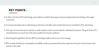 KEY POINTS -
1. In Above the line (ATL) advertising, mass media are used for the purpose of promoting brands and reaching to the target
consumers.
2. Conventional media such as, advertising on television and radio, print and the Internet are included in ATL advertising.
3. ATL type of communication is aimed at a wider audience and is not intended for individual consumers. The goal of the ATL
advertisements is to reach out to the mass number of consumer audience.
4. Advertising through Below the line (BTL) method generally involves one-to-one strategy.
5. BTL includes distribution of pamphlets, handbills, stickers, promotional brochures placed at the point of sale, banners and
panels on the roads
 