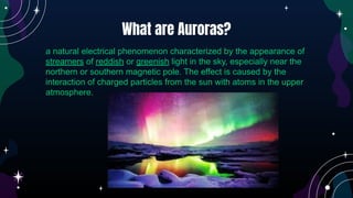 a natural electrical phenomenon characterized by the appearance of
streamers of reddish or greenish light in the sky, especially near the
northern or southern magnetic pole. The effect is caused by the
interaction of charged particles from the sun with atoms in the upper
atmosphere.
What are Auroras?
 