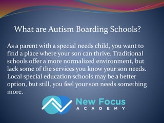 What are Autism Boarding Schools?
As a parent with a special needs child, you want to
find a place where your son can thrive. Traditional
schools offer a more normalized environment, but
lack some of the services you know your son needs.
Local special education schools may be a better
option, but still, you feel your son needs something
more.
 