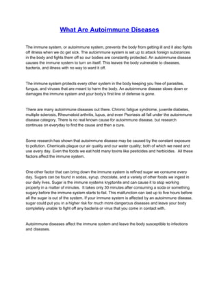 What Are Autoimmune Diseases

The immune system, or autoimmune system, prevents the body from getting ill and it also fights
off illness when we do get sick. The autoimmune system is set up to attack foreign substances
in the body and fights them off so our bodies are constantly protected. An autoimmune disease
causes the immune system to turn on itself. This leaves the body vulnerable to diseases,
bacteria, and illness with no way to ward it off.


The immune system protects every other system in the body keeping you free of parasites,
fungus, and viruses that are meant to harm the body. An autoimmune disease slows down or
damages the immune system and your body’s first line of defense is gone.


There are many autoimmune diseases out there. Chronic fatigue syndrome, juvenile diabetes,
multiple sclerosis, Rheumatoid arthritis, lupus, and even Psoriasis all fall under the autoimmune
disease category. There is no real known cause for autoimmune disease, but research
continues on everyday to find the cause and then a cure.


Some research has shown that autoimmune disease may be caused by the constant exposure
to pollution. Chemicals plague our air quality and our water quality; both of which we need and
use every day. Even the foods we eat hold many toxins like pesticides and herbicides. All these
factors affect the immune system.


One other factor that can bring down the immune system is refined sugar we consume every
day. Sugars can be found in sodas, syrup, chocolate, and a variety of other foods we ingest in
our daily lives. Sugar is the immune systems kryptonite and can cause it to stop working
properly in a matter of minutes. It takes only 30 minutes after consuming a soda or something
sugary before the immune system starts to fail. This malfunction can last up to five hours before
all the sugar is out of the system. If your immune system is affected by an autoimmune disease,
sugar could put you in a higher risk for much more dangerous diseases and leave your body
completely unable to fight off any bacteria or virus that you come in contact with.


Autoimmune diseases affect the immune system and leave the body susceptible to infections
and diseases.
 