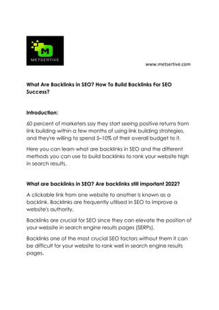 www.metsertive.com
What Are Backlinks in SEO? How To Build Backlinks For SEO
Success?
Introduction:
60 percent of marketers say they start seeing positive returns from
link building within a few months of using link building strategies,
and they're willing to spend 5–10% of their overall budget to it.
Here you can learn what are backlinks in SEO and the different
methods you can use to build backlinks to rank your website high
in search results.
What are backlinks in SEO? Are backlinks still important 2022?
A clickable link from one website to another is known as a
backlink. Backlinks are frequently utilised in SEO to improve a
website's authority.
Backlinks are crucial for SEO since they can elevate the position of
your website in search engine results pages (SERPs).
Backlinks one of the most crucial SEO factors without them it can
be difficult for your website to rank well in search engine results
pages.
 