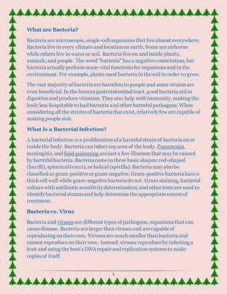 1
What are Bacteria?
Bacteria aremicroscopic, single-cellorganismsthat livealmost everywhere.
Bacteria livein every climateand locationon earth. Some areairborne
while others live in water or soil. Bacteria liveon and inside plants,
animals, and people. The word "bacteria" hasa negativeconnotation, but
bacteriaactuallyperform manyvital functionsfor organismsand in the
environment. For example, plants need bacteria inthesoil in order to grow.
The vast majorityofbacteriaareharmlessto people and some strainsare
even beneficial. In the humangastrointestinaltract, good bacteria aid in
digestionand producevitamins. Theyalso help with immunity, making the
body less hospitabletobad bacteria and other harmfulpathogens. When
considering all the strainsof bacteriathat exist, relativelyfew are capableof
making people sick.
What Is a Bacterial Infection?
A bacterialinfectionisa proliferationofa harmfulstrainof bacteria onor
insidethe body. Bacteria caninfect anyarea of the body. Pneumonia,
meningitis, and food poisoning arejust a few illnesses that maybe caused
by harmfulbacteria. Bacteriacomeinthree basic shapes: rod-shaped
(bacilli), spherical(cocci), or helical(spirilla). Bacteria mayalso be
classified as gram-positiveor gram-negative. Gram-positivebacteriahavea
thickcell wall while gram-negativebacteriadonot. Gram staining, bacterial
culturewith antibiotic sensitivitydetermination, and other testsare used to
identifybacterialstrainsand help determinetheappropriatecourseof
treatment.
Bacteriavs. Virus
Bacteria and viruses are different types of pathogens, organismsthat can
causedisease. Bacteria arelarger thanvirusesand arecapableof
reproducing ontheir own. Virusesaremuch smaller thanbacteria and
cannot reproduceon their own. Instead, viruses reproduceby infecting a
host and using the host's DNA repair and replicationsystemsto make
copiesof itself.
 