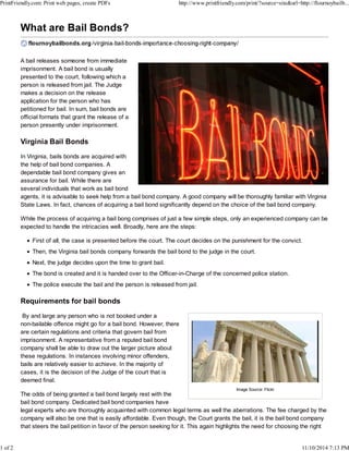 PrintFriendly.com: Print web pages, create PDFs http://www.printfriendly.com/print/?source=site&url=http://flournoybailb... 
A bail releases someone from immediate 
imprisonment. A bail bond is usually 
presented to the court, following which a 
person is released from jail. The Judge 
makes a decision on the release 
application for the person who has 
petitioned for bail. In sum, bail bonds are 
official formats that grant the release of a 
person presently under imprisonment. 
Virginia Bail Bonds 
In Virginia, bails bonds are acquired with 
the help of bail bond companies. A 
dependable bail bond company gives an 
assurance for bail. While there are 
several individuals that work as bail bond 
agents, it is advisable to seek help from a bail bond company. A good company will be thoroughly familiar with Virginia 
State Laws. In fact, chances of acquiring a bail bond significantly depend on the choice of the bail bond company. 
While the process of acquiring a bail bong comprises of just a few simple steps, only an experienced company can be 
expected to handle the intricacies well. Broadly, here are the steps: 
First of all, the case is presented before the court. The court decides on the punishment for the convict. 
Then, the Virginia bail bonds company forwards the bail bond to the judge in the court. 
Next, the judge decides upon the time to grant bail. 
The bond is created and it is handed over to the Officer-in-Charge of the concerned police station. 
The police execute the bail and the person is released from jail. 
Requirements for bail bonds 
By and large any person who is not booked under a 
non-bailable offence might go for a bail bond. However, there 
are certain regulations and criteria that govern bail from 
imprisonment. A representative from a reputed bail bond 
company shall be able to draw out the larger picture about 
these regulations. In instances involving minor offenders, 
bails are relatively easier to achieve. In the majority of 
cases, it is the decision of the Judge of the court that is 
deemed final. 
Image Source: Flickr 
The odds of being granted a bail bond largely rest with the 
bail bond company. Dedicated bail bond companies have 
legal experts who are thoroughly acquainted with common legal terms as well the aberrations. The fee charged by the 
company will also be one that is easily affordable. Even though, the Court grants the bail, it is the bail bond company 
that steers the bail petition in favor of the person seeking for it. This again highlights the need for choosing the right 
1 of 2 11/10/2014 7:13 PM 
 