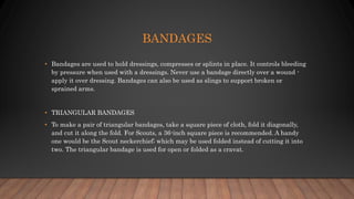 BANDAGES
• Bandages are used to hold dressings, compresses or splints in place. It controls bleeding
by pressure when used with a dressings. Never use a bandage directly over a wound -
apply it over dressing. Bandages can also be used as slings to support broken or
sprained arms.
• TRIANGULAR BANDAGES
• To make a pair of triangular bandages, take a square piece of cloth, fold it diagonally,
and cut it along the fold. For Scouts, a 36-inch square piece is recommended. A handy
one would be the Scout neckerchief; which may be used folded instead of cutting it into
two. The triangular bandage is used for open or folded as a cravat.
 